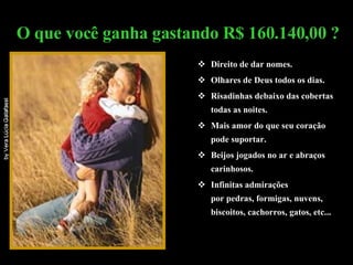 Direito de dar nomes. Olhares de Deus todos os dias. Risadinhas debaixo das cobertas todas as noites. Mais amor do que seu coração pode suportar.  Beijos jogados no ar e abraços carinhosos. Infinitas admirações  por pedras, formigas, nuvens, biscoitos, cachorros, gatos, etc... O que você ganha gastando R$ 160.140,00 ? 