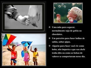 Uma mão para segurar, normalmente suja de geléia ou chocolates. Um parceiro para fazer bolhas de sabão, soltar pipas. Alguém para fazer você rir como bobo, não importa o que seu chefe tenha dito ou como as bolsas de valores se comportaram nesse dia.  