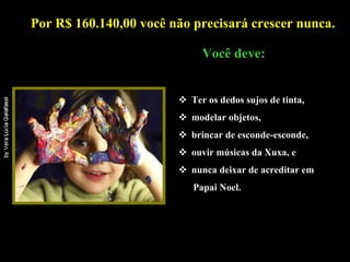 Por R$ 160.140,00 você não precisará crescer nunca.   .    Você deve: Ter os dedos sujos de tinta, modelar objetos, brincar de esconde-esconde,  ouvir músicas da Xuxa, e  nunca deixar de acreditar em  Papai Noel. 
