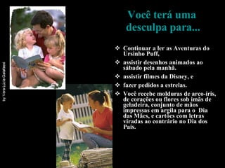 Você terá uma  desculpa para... Continuar a ler as Aventuras do Ursinho Puff, assistir desenhos animados ao sábado pela manhã. assistir filmes da Disney, e fazer pedidos a estrelas. Você recebe molduras de arco-íris, de corações ou flores sob imãs de geladeira, conjunto de mãos impressas em argila para o  Dia das Mães, e cartões com letras viradas ao contrário no Dia dos Pais.  