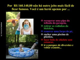 Por  R$ 160.140,00 não há outro jeito mais fácil de ficar famoso. Você é um herói apenas por ... recuperar uma pipa do telhado da garagem, retirar as rodinhas da bicicleta,  remover uma farpa do pé, encher uma piscina de plástico, fazer bola de chiclete sem estourar, ir a parques de diversões e voltar exausto...   