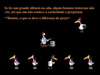 Se fez um grande silêncio na sala, alguns homens tentavam não rir, até que um não conteve a curiosidade e perguntou: -”Doutor, a que se deve a diferença de preço?” 