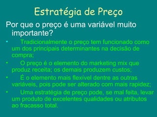 Estratégia de Preço
Por que o preço é uma variável muito
importante?
• Tradicionalmente o preço tem funcionado como
um dos principais determinantes na decisão de
compra;
• O preço é o elemento do marketing mix que
produz receita; os demais produzem custos;
• É o elemento mais flexível dentre as outras
variáveis, pois pode ser alterado com mais rapidez;
• Uma estratégia de preço pode, se mal feita, levar
um produto de excelentes qualidades ou atributos
ao fracasso total.
 