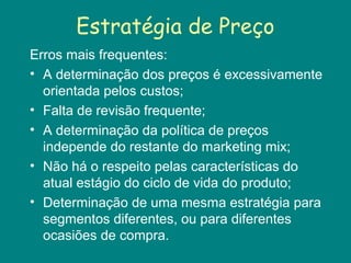 Estratégia de Preço
Erros mais frequentes:
• A determinação dos preços é excessivamente
orientada pelos custos;
• Falta de revisão frequente;
• A determinação da política de preços
independe do restante do marketing mix;
• Não há o respeito pelas características do
atual estágio do ciclo de vida do produto;
• Determinação de uma mesma estratégia para
segmentos diferentes, ou para diferentes
ocasiões de compra.
 