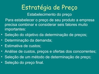 Estratégia de Preço
Estabelecimento do preço
Para estabelecer o preço de seu produto a empresa
precisa combinar e considerar seis fatores muito
importantes:
• Seleção do objetivo da determinação de preços;
• Determinação da demanda;
• Estimativa de custos;
• Análise de custos, preços e ofertas dos concorrentes;
• Seleção de um método de determinação de preço;
• Seleção do preço final.
 