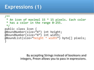 Expressions (1)
/**
  * An icon of maximal 15 * 15 pixels. Each color
  * has a color in the range 0-255.
  */
public class Icon {
@BoundNumber(size=”4”) int height;
@BoundNumber(size=”4”) int width;
@BoundList(size=”height * width”) byte[] pixels;
}



              By acceptng Strings instead of booleans and
         integers, Preon allows you to pass in expressions.
 