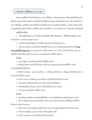 26 
หลังจากเขตพื้นที่การศึกษาได้รับข้อสอบ แนวการใช้ข้อสอบ พร้อมเฉลยคาตอบ ให้เขตส่งต่อให้กับโรงเรียน ใช้ดาเนินการสอบนักเรียน เพื่อเป็นการเตรียมนักเรียนให้คุ้นเคยกับรูปแบบข้อสอบที่หลากหลาย เน้นการคิดวิเคราะห์ และการคิดขั้นสูง และใช้ผลการสอบเพื่อปรับปรุงแก้ไขข้อบกพร่อง อ่อนด้อยของนักเรียน และปรับการจัดการเรียน การสอนหรือซ่อมเสริมตามข้อวิเคราะห์ที่ได้จากผลการสอบได้ทันการ ก่อนการสอบ O-NET โดยดาเนินการดังต่อไปนี้ 
เขตพื้นที่การศึกษา 
1. จัดประชุมชี้แจงผู้อานวยการโรงเรียนในเขตพื้นที่การศึกษาที่รับผิดชอบ เพื่อให้เตรียมปฏิทินการสอบ 
กาหนดวันสอบ และวันรายงานผลรายบุคคล 
2. จัดทาสาเนาต้นฉบับข้อสอบ CD ให้กับโรงเรียนทุกโรง ที่เป็นกลุ่มเป้าหมาย 
3. ติดตามการดาเนินการของโรงเรียน พร้อมให้คาแนะนา แนวทางแก้ปัญหาอุปสรรคที่อาจเกิดขึ้นและ รายงานผลให้กับ สพฐ. ทราบ (ตามแบบสอบถามการใช้แบบทดสอบ Pre O-NET ประจาปีการศึกษา 2557 ของ เขตพื้นที่การศึกษาที่ส่งมาแล้วนั้น และสรุปการประเมินในระดับเขตพื้นที่การศึกษา) 
โรงเรียน 
1. กาหนดปฏิทินการสอบให้สอดคล้องกับเขตพื้นที่การศึกษา 
2. แจ้งวัตถุประสงค์การสอบให้กับนักเรียน เพื่อสร้างความตระหนักและประโยชน์ที่ได้รับ รวมทั้ง 
ประชาสัมพันธ์ให้กับผู้เกี่ยวข้อง 
3. จัดทาสาเนาข้อสอบ และกระดาษคาตอบ (อาจใช้รูปแบบดังตัวอย่าง หรือรูปแบบอื่นที่สะดวกต่อการ ตรวจและนาไปใช้วิเคราะห์ผล) 
4. ดาเนินการสอบ ตรวจให้คะแนน และแจ้งผลการสอบให้กับนักเรียนเป็นรายบุคคล 
5. สารวจจุดเด่น จุดด้อยของผลคะแนนการสอบ ตามโครงสร้างข้อสอบ 
6. จัดสอนซ่อมเสริม/ปรับปรุงการเรียนการสอนในชั้นเรียน และรายบุคคล 
7. รายงานผลการสอบให้กับเขตพื้นที่การศึกษา 
นักเรียน 
1. ตระหนักในความสาคัญ และประโยชน์ที่จะได้รับจากการสอบเพื่อเตรียมความพร้อมก่อนสอบ O-NET 
2. สร้างความคุ้นเคยกับรูปแบบข้อสอบที่หลากหลาย เน้นการคิดวิเคราะห์และกาคิดขั้นสูง และตั้งใจทา 
ข้อสอบอย่างเต็มความสามารถ 
3. รับผลการสอบ วิเคราะห์จุดเด่น จุดด้อย/ข้อบกพร่อง หาสาเหตุของจุดด้อย/ข้อบกพร่องของตนเอง 
4. ปรึกษาอาจารย์ผู้สอน และแนวทางในการปรับปรุงพัฒนาแก้ไข 
5. ดาเนินการตามแนวทางปรับปรุงพัฒนาแก้ไขอย่างเร่งด่วน 
การดาเนินการใช้ข้อสอบ Pre O-NET 
 