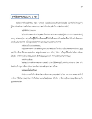 27 
หลังจากการดาเนินจัดสอบ ตรวจ วิเคราะห์ และประมวลผลเสร็จเรียบร้อยแล้ว ในการยกระดับคุณภาพ ผู้เรียนเพื่อเตรียมความพร้อมในการสอบ O-NET ต่อไป ในแต่ละระดับนั้น ควรดาเนินการดังนี้ 
ระดับผู้เรียนรายบุคคล 
ให้โรงเรียนวิเคราะห์ผลรายบุคคล ที่สะท้อนถึงความสามารถของผู้เรียนในแต่ละสาระการเรียนรู้ มาตรฐาน/ของกลุ่มสาระการเรียนรู้ที่ได้ประเมินและแจ้งให้นักเรียนทราบถึงจุดเด่น–ด้อย ที่ต้องเร่งพัฒนาและ ปรับปรุงเป็นรายบุคคล เพื่อให้ผู้เรียนใช้ปรับปรุงและพัฒนาตนได้อย่างถูกทิศทาง 
ระดับการเรียนการสอนของครู 
ครูผู้สอนนาผลการวิเคราะห์รายบุคคลและภาพรวมของโรงเรียน เปรียบเทียบผลการประเมินของ ตนในปีการศึกษาที่ผ่านมา ของแต่ละมาตรฐานในกลุ่มสาระการเรียนรู้ เพื่อทราบถึงจุดที่ต้องเร่งดาเนินการพัฒนา ปรับปรุง การจัดการเรียนการสอนของตน จัดทาเป็นแผนยกระดับ กาหนดเป้าหมายในการพัฒนา 
ระดับสถานศึกษา 
โรงเรียนวิเคราะห์ผลภาพรวมของแต่ละโรงเรียน ใช้เป็นข้อมูลในการพัฒนา ติดตาม นิเทศ เพื่อ ส่งเสริม ปรับปรุงการจัดการเรียนการสอนในการยกระดับคุณภาพการศึกษา 
ระดับเขตพื้นที่การศึกษา 
สานักงานเขตพื้นที่การศึกษาวิเคราะห์ผลภาพรวมของแต่ละโรงเรียน และภาพรวมของเขตพื้นที่ การศึกษา ใช้เป็นสารสนทศในการกากับ ติดตาม ส่งเสริมสนับสนุน ปรับปรุง การจัดการเรียนการสอน เพื่อยกระดับ คุณภาพการศึกษา 
การใช้ผลการประเมิน Pre O-NET 
 