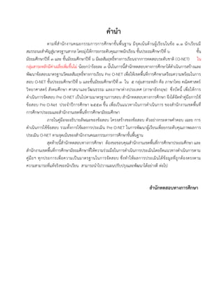 29 
คานา 
ตามที่สานักงานคณะกรรมการการศึกษาขั้นพื้นฐาน มีจุดเน้นด้านผู้เรียนในข้อ 1.1 นักเรียนมี สมรรถนะสาคัญสู่มาตรฐานสากล โดยมุ่งให้การยกระดับคุณภาพนักเรียน ชั้นประถมศึกษาปีที่ 6 ชั้น มัธยมศึกษาปีที่ 3 และ ชั้นมัธยมศึกษาปีที่ 6 มีผลสัมฤทธิ์ทางการเรียนจากการทดสอบระดับชาติ (O-NET) ใน กลุ่มสาระหลักมีค่าเฉลี่ยเพิ่มขึ้นไม่ น้อยกว่าร้อยละ 3 นั้นในการนี้สานักทดสอบทางการศึกษาได้ดาเนินการสร้างและ พัฒนาข้อสอบมาตรฐานวัดผลสัมฤทธิ์ทางการเรียน Pre O-NET เพื่อให้เขตพื้นที่การศึกษาเตรียมความพร้อมในการ สอบ O-NET ชั้นประถมศึกษาปีที่ 6 และชั้นมัธยมศึกษาปีที่ 3 ใน 5 กลุ่มสาระหลัก คือ ภาษาไทย คณิตศาสตร์ วิทยาศาสตร์ สังคมศึกษา ศาสนาและวัฒนธรรม และภาษาต่างประเทศ (ภาษาอังกฤษ) ซึ่งบัดนี้ เพื่อให้การ ดาเนินการจัดสอบ Pre O-NET เป็นไปตามมาตรฐานการสอบ สานักทดสอบทางการศึกษา จึงได้จัดทาคู่มือการใช้ ข้อสอบ Pre O-Net ประจาปีการศึกษา ๒๕๕๗ ขึ้น เพื่อเป็นแนวทางในการดาเนินการ ของสานักงานเขตพื้นที่ การศึกษาประถมและสานักงานเขตพื้นที่การศึกษามัธยมศึกษา 
ภายในคู่มือจะอธิบายลัษณะของข้อสอบ โครงสร้างของข้อสอบ ตัวอย่างกระดาษคาตอบ เฉลย การ ดาเนินการใช้ข้อสอบ รวมทั้งการใช้ผลการประเมิน Pre O-NET ในการพัฒนาผู้เรียนเพื่อยกระดับคุณภาพผลการ ประเมิน O-NET ตามจุดเน้นของสานักงานคณะกรรมการการศึกษาขั้นพื้นฐาน 
สุดท้ายนี้สานักทดสอบทางการศึกษา ต้องขอขอบคุณสานักงานเขตพื้นที่การศึกษาประถมศึกษา และ สานักงานเขตพื้นที่การศึกษามัธยมศึกษาที่ให้ความร่วมมือในการดาเนินการประเมินโดยยึดแนวทางดาเนินการตาม คู่มือฯ ทุกประการเพื่อความเป็นมาตรฐานในการจัดสอบ ซึ่งทาให้ผลการประเมินได้ข้อมูลที่ถูกต้องตรงตาม ความสามารถที่แท้จริงของนักเรียน สามารถนาไปวางแผนปรับปรุงและพัฒนาได้อย่างดี ต่อไป 
สานักทดสอบทางการศึกษา 
 