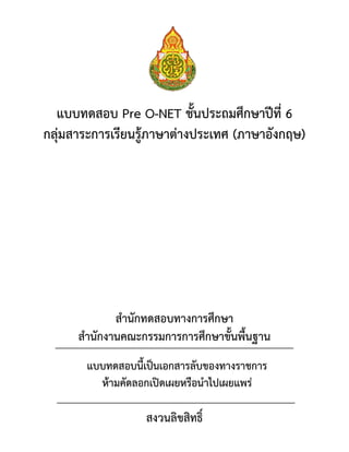 แบบทดสอบ Pre O-NET ชั้นประถมศึกษาปีที่ 6
กลุ่มสาระการเรียนรู้ภาษาต่างประเทศ (ภาษาอังกฤษ)
สานักทดสอบทางการศึกษา
สานักงานคณะกรรมการการศึกษาขั้นพื้นฐาน
สงวนลิขสิทธิ์
แบบทดสอบนี้เป็นเอกสารลับของทางราชการ
ห้ามคัดลอกเปิดเผยหรือนาไปเผยแพร่
 