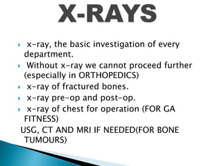  x-ray, the basic investigation of every
department.
 Without x-ray we cannot proceed further
(especially in ORTHOPEDICS)
 x-ray of fractured bones.
 x-ray pre-op and post-op.
 x-ray of chest for operation (FOR GA
FITNESS)
USG, CT AND MRI IF NEEDED(FOR BONE
TUMOURS)
 