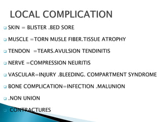  SKIN = BLISTER .BED SORE
 MUSCLE =TORN MUSLE FIBER.TISSUE ATROPHY
 TENDON =TEARS.AVULSION TENDINITIS
 NERVE =COMPRESSION NEURITIS
 VASCULAR=INJURY .BLEEDING. COMPARTMENT SYNDROME
 BONE COMPLICATION=INFECTION .MALUNION
 .NON UNION
 CONTRACTURES
 