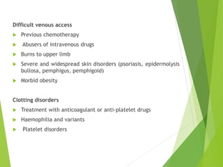 Difficult venous access
 Previous chemotherapy
 Abusers of intravenous drugs
 Burns to upper limb
 Severe and widespread skin disorders (psoriasis, epidermolysis
bullosa, pemphigus, pemphigoid)
 Morbid obesity
Clotting disorders
 Treatment with anticoagulant or anti-platelet drugs
 Haemophilia and variants
 Platelet disorders
 