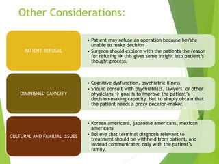 Other Considerations:
• Patient may refuse an operation because he/she
unable to make decision
• Surgeon should explore with the patients the reason
for refusing  this gives some insight into patient’s
thought process.
PATIENT REFUSAL
• Cognitive dysfunction, psychiatric illness
• Should consult with psychiatrists, lawyers, or other
physicians  goal is to improve the patient’s
decision-making capacity. Not to simply obtain that
the patient needs a proxy decision-maker.
DIMINISHED CAPACITY
• Korean americans, japanese americans, mexican
americans
• Believe that terminal diagnosis relevant to
treatment should be withheld from patient, and
instead communicated only with the patient’s
family.
CULTURAL AND FAMILIAL ISSUES
 