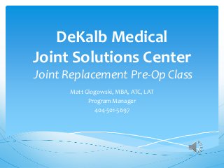 DeKalb Medical
Joint Solutions Center
Joint Replacement Pre-Op Class
Matt Glogowski, MBA, ATC, LAT
Program Manager
404-501-5697
 
