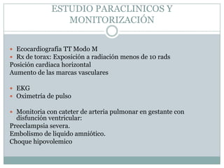 ESTUDIO PARACLINICOS Y
                 MONITORIZACIÓN


 Ecocardiografía TT Modo M
 Rx de torax: Exposición a radiación menos de 10 rads
Posición cardiaca horizontal
Aumento de las marcas vasculares

 EKG
 Oximetría de pulso

 Monitoria con cateter de arteria pulmonar en gestante con
  disfunción ventricular:
Preeclampsia severa.
Embolismo de liquido amniótico.
Choque hipovolemico
 