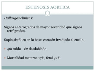 ESTENOSIS AORTICA

Hallazgos clínicos:

Signos anterógrados de mayor severidad que signos
  retrógrados.

Soplo sistólico en la base corazón irradiado al cuello.

 4to ruido   S2 desdoblado

 Mortalidad materna 17%, fetal 32%
 