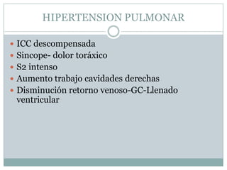 HIPERTENSION PULMONAR

 ICC descompensada
 Sincope- dolor toráxico
 S2 intenso
 Aumento trabajo cavidades derechas
 Disminución retorno venoso-GC-Llenado
 ventricular
 