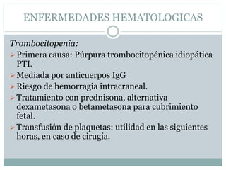 ENFERMEDADES HEMATOLOGICAS

Trombocitopenia:
 Primera causa: Púrpura trombocitopénica idiopática
  PTI.
 Mediada por anticuerpos IgG
 Riesgo de hemorragia intracraneal.
 Tratamiento con prednisona, alternativa
  dexametasona o betametasona para cubrimiento
  fetal.
 Transfusión de plaquetas: utilidad en las siguientes
  horas, en caso de cirugía.
 
