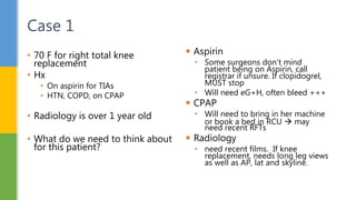  Aspirin
• Some surgeons don’t mind
patient being on Aspirin, call
registrar if unsure. If clopidogrel,
MUST stop
• Will need eG+H, often bleed +++
 CPAP
• Will need to bring in her machine
or book a bed in RCU  may
need recent RFTs
 Radiology
• need recent films. If knee
replacement, needs long leg views
as well as AP, lat and skyline.
• 70 F for right total knee
replacement
• Hx
• On aspirin for TIAs
• HTN, COPD, on CPAP
• Radiology is over 1 year old
• What do we need to think about
for this patient?
Case 1
 