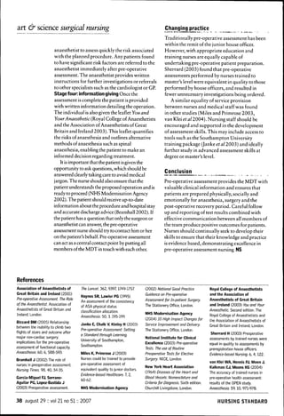 art & science surgical nursing                                                           Changing practice
                                                                                         Traditionally pre-operative assessment has been
                                                                                         within the remit of the j unior house officer.
                        anaesthetist to assess quickly the risk associated               However, with appropriate education and
                        with the planned procedure. Any patients found                   training nurses are equally capable of
                        to have significant risk factors are referred to the             undertaking pre-operative patient preparation.
                        anaesthetist immediately after pre-operative                     Sherrard (2003) found that pre-operative
                        assessment. The anaesthetist provides written                    assessments performed by nurses trained to
                        instructions for further investigations or referrals             master's level were equivalent in quality to those
                        to other specialists such as the cardiologist or GP.             performed by house officers, and resulted in
                        Stage four: information giving Once the                          fewer unnecessary investigations being ordered.
                        assessment is complete the patient is provided                      A similar equality of service provision
                        with written information detailing the operation.                between nurses and medical staff was found
                        The individual is also given the leaflet You and                 in other studies (Miles and Primrose 2003,
                        Your Anaesthetic (Royal College of Anaesthetists                 van Klei etal 2004). Nursing staff should be
                        and the Association of Anaesthetists of Great                    encouraged and supported in the development
                        Britain and Ireland 2003). This leaflet quantifies               of assessment skills. This may include access to
                        the risks of anaesthesia and outlines alternative                tools such as the Southampton University
                        methods of anaesthesia such as spinal                            training package (Janke eta/2003) and ideally
                        anaesthesia, enabling the patient to make an                     further study in advanced assessment skills at
                        informed decision regarding treatment.                           degree or master's level.
                           It is important that the patient is given the
                        opportunity to ask questions, which should be
                                                                                         Conclusion
                        answered clearly taking care to a void medical
                        jargon. The nurse should also ensure that the                    Pre-operative assessment provides the MDT with
                        patient understands the proposed operation and is                valuable clinical information and ensures that
                        ready to proceed (NHS Modernisation Agency                       patients are prepared physically, socially and
                        2002). The patient should receive up-to-date                     emotionally for anaesthesia, surgery and the
                        information about the procedure and hospital stay                post-operative recovery period. Careful follow
                        and accurate discharge advice (Bramhall 2002). If                up and reporting of test results combined with
                        the patient has a question that only the surgeon or              effective communication between all members of
                        anaesthetist can answer, the pre-operative                       the team produce positive outcomes for patients.
                        assessment nurse should try to contact him or her                Nurses should continually seek to develop their
                        on the patient's behalf. Pre-operative assessment                skills to ensure that their knowledge and practice
                        can act as a central contact point by putting all                is evidence based, demonstrating excellence in
                        members ofthe MDT in touch with each other.                      pre-operative assessment nursing NS




References
Association of Anaesthetists of       The Lancet. 362, 9397,1749-1757         (2002) National Good Practice          Royal College of Anaesthetists
Great Britain and Ireland (2001)                                              Guidance an Pre-operative              and the Association of
                                      Haynes SR, Lawler PG (1995)
Pre-operative Assessment The Role                                             Assessment for In-patient Surgery.     Anaesthetists of Great Britain
                                      An assessment of the consistency
of the Anaesthetist. Association of                                           The Stationery Office, London.         and Ireland (2003) You and Your
                                      of ASA physical status
Anaesthetists of Great Britain and    classification allocation.                                                     Anaesthetic. Second edition. The
Ireland, London.                                                              NHS Modernisation Agency               Royal College of Anaestiietists and
                                      Anaesthesia. 50, 3,195-199.
                                                                              (2004) 10 High Impact Changes for the Association of Anaesthetists of
Biccard BM (2005) Relationship
                                      Janke E, Chalk V, Kinley H (2003)       Service Improvement and Delivery. Great Britain and Ireland, London.
between the inability to climb two
                                      Pre-operative Assessment: Setting       The Stationery Office, London.
flights of stairs and outcome after                                                                                   Sherrard H (2003) Preoperative
                                      a Standard through Learning.
major non-cardiac surgery:                                                    National Institute for Clinical        assessments by trained nurses were
                                      University of Southampton,
implications for the pre-operative                                            Excellence (2003) Pre-operative        equal in quality to assessments by
assessment of functional capacity.    Southampton.
                                                                              Tests. The use of Routine              preregistration house officers.
Anaesthesia. 60, 6, 588-593.          Miles K, Primrose J (2003)              Preoperative Tests for Elective        Evidence-based Nursing. 6, 4,122.
Bramhall J (2002) The role of         Nurses could be trained to provide      Surgery. NICE, London.
                                      pre-operative assessment of                                                    van Klei WA, Hennis PJ, Moen J,
nurses in preoperative assessment
                                                                              New York Heart Association             Kalkman CJ, Moons KG (2004)
Nursing Times. 98, 40, 34-35.         equivalent quality to junior doctors.
                                                                              (1964) Diseases ofthe Heart and        The accuracy of trained nurses in
                                      Evidence-based Heaithcare. 7, 2,
Garcia-Miguel FJ, Serrano-                                                    Blood Vessels: Nomenclature and        pre-operative health assessment:
                                      60-62.
Aguilar PG, Lopez-Bastida J                                                   Criteria for Diagnosis. Sixth edition. results of the OPEN study.
(2003) Preoperative assessment.       NHS Modernisation Agency                Churchill Livingstone, London.         Anaesthesia 59,10, 971-978.


38 august 29 :: vol 21 no 51:: 2007                                                                                      WURSING STANDARD
 