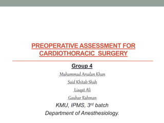 PREOPERATIVE ASSESSMENT FOR
CARDIOTHORACIC SURGERY
Group 4
Muhammad Arsalan Khan
Said Khitab Shah
Liaqat Ali
Gauhar Rahman
KMU, IPMS, 3rd batch
Department of Anesthesiology.
 