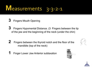 3 Fingers Mouth Opening
3 Fingers Hypomental Distance. (3 Fingers between the tip
of the jaw and the beginning of the neck (under the chin)
2 Fingers between the thyroid notch and the floor of the
mandible (top of the neck)
1 Finger Lower Jaw Anterior sublaxation
 