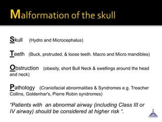 Skull (Hydro and Microcephalus)
Teeth (Buck, protruded, & loose teeth. Macro and Micro mandibles)
Obstruction (obesity, short Bull Neck & swellings around the head
and neck)
Pathology (Craniofacial abnormalities & Syndromes e.g. Treacher
Collins, Goldenhar's, Pierre Robin syndromes)
“Patients with an abnormal airway (including Class III or
IV airway) should be considered at higher risk “.
 