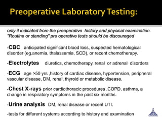 only if indicated from the preoperative history and physical examination.
"Routine or standing" pre operative tests should be discouraged
-CBC anticipated significant blood loss, suspected hematological
disorder (eg.anemia, thalassemia, SCD), or recent chemotherapy.
-Electrolytes diuretics, chemotherapy, renal or adrenal disorders
-ECG age >50 yrs ,history of cardiac disease, hypertension, peripheral
vascular disease, DM, renal, thyroid or metabolic disease.
-Chest X-rays prior cardiothoracic procedures ,COPD, asthma, a
change in respiratory symptoms in the past six months.
-Urine analysis DM, renal disease or recent UTI.
-tests for different systems according to history and examination
 