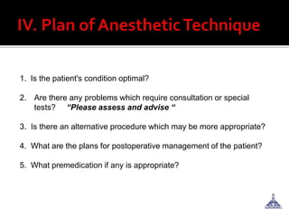 1. Is the patient's condition optimal?
2. Are there any problems which require consultation or special
tests? “Please assess and advise “
3. Is there an alternative procedure which may be more appropriate?
4. What are the plans for postoperative management of the patient?
5. What premedication if any is appropriate?
 