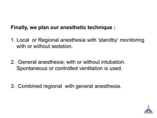 Finally, we plan our anesthetic technique :
1. Local or Regional anesthesia with 'standby‘ monitoring
with or without sedation.
2. General anesthesia; with or without intubation.
Spontaneous or controlled ventilation is used.
3. Combined regional with general anesthesia.
 