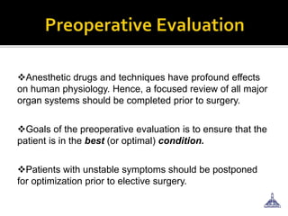 Anesthetic drugs and techniques have profound effects
on human physiology. Hence, a focused review of all major
organ systems should be completed prior to surgery.
Goals of the preoperative evaluation is to ensure that the
patient is in the best (or optimal) condition.
Patients with unstable symptoms should be postponed
for optimization prior to elective surgery.
 