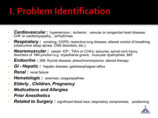 • Cardiovascular : hypertension ; ischemic , valvular or congenital heart disease;
CHF or cardiomyopathy, , arrhythmias
• Respiratory : smoking; COPD; restrictive lung disease; altered control of breathing
(obstructive sleep apnea, CNS disorders, etc.)
• Neuromuscular : raised ICP ; TIA's or CVA's; seizures; spinal cord Injury;
disorders of NM junction e.g myasthenia gravis, muscular dystrophies ,MH
• Endocrlne : DM; thyroid disease; pheochromocytoma; steroid therapy
• GI - Hepatic : hepatic disease; gastresophageal reflux
• Renal : renal failure
• Hematologic : anemias; coagulopathies
• Elderly , Children, Pregnancy
• Medications and Allergies
• Prior Anesthetics
• Related to Surgery : significant blood loss; respiratory compromise; positioning
 