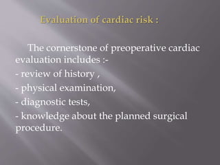 Evaluation of cardiac risk :
The cornerstone of preoperative cardiac
evaluation includes :-
- review of history ,
- physical examination,
- diagnostic tests,
- knowledge about the planned surgical
procedure.
 