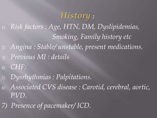 History :
1) Risk factors : Age, HTN, DM, Dyslipidemias,
Smoking, Family history etc
2) Angina : Stable/ unstable, present medications.
3) Previous MI : details
4) CHF:
5) Dysrhythmias : Palpitations.
6) Associated CVS disease : Carotid, cerebral, aortic,
PVD.
7) Presence of pacemaker/ ICD.
 