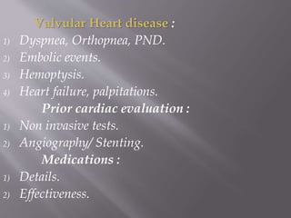 Valvular Heart disease :
1) Dyspnea, Orthopnea, PND.
2) Embolic events.
3) Hemoptysis.
4) Heart failure, palpitations.
Prior cardiac evaluation :
1) Non invasive tests.
2) Angiography/ Stenting.
Medications :
1) Details.
2) Effectiveness.
 