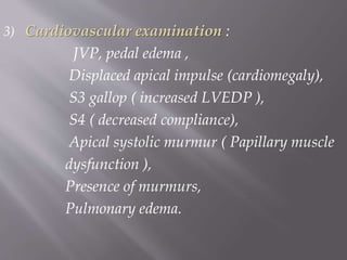 3) Cardiovascular examination :
JVP, pedal edema ,
Displaced apical impulse (cardiomegaly),
S3 gallop ( increased LVEDP ),
S4 ( decreased compliance),
Apical systolic murmur ( Papillary muscle
dysfunction ),
Presence of murmurs,
Pulmonary edema.
 