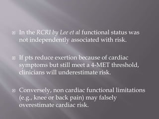  In the RCRI by Lee et al functional status was
not independently associated with risk.
 If pts reduce exertion because of cardiac
symptoms but still meet a 4-MET threshold,
clinicians will underestimate risk.
 Conversely, non cardiac functional limitations
(e.g., knee or back pain) may falsely
overestimate cardiac risk.
 
