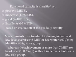 Functional capacity is classified as :
 poor (<4 METS),
 moderate (4–7METS),
 good (7–10METS) ,
 Excellent(>10 METS)
based on evaluation of the pts daily activity.
Measurements on a treadmill inducing ischemia at
low-level exercise (<5 MET or heart rate <100 /min)
identifies a high-risk group,
whereas the achievement of more than 7 MET (or
heart rate >130 / min) without ischemia identifies a
low-risk group.
 