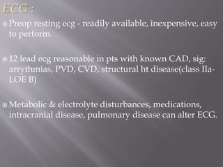 ECG :
 Preop resting ecg - readily available, inexpensive, easy
to perform.
 12 lead ecg reasonable in pts with known CAD, sig:
arrythmias, PVD, CVD, structural ht disease(class IIa-
LOE B)
 Metabolic & electrolyte disturbances, medications,
intracranial disease, pulmonary disease can alter ECG.
 