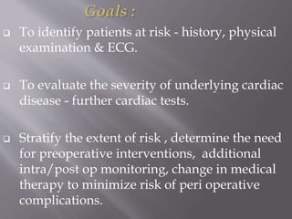 Goals :
 To identify patients at risk - history, physical
examination & ECG.
 To evaluate the severity of underlying cardiac
disease - further cardiac tests.
 Stratify the extent of risk , determine the need
for preoperative interventions, additional
intra/post op monitoring, change in medical
therapy to minimize risk of peri operative
complications.
 