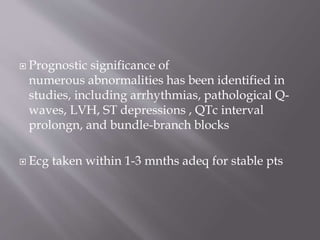  Prognostic significance of
numerous abnormalities has been identified in
studies, including arrhythmias, pathological Q-
waves, LVH, ST depressions , QTc interval
prolongn, and bundle-branch blocks
 Ecg taken within 1-3 mnths adeq for stable pts
 