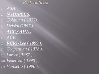 Risk Indices:
1) ASA.
2) NYHA/CCS.
3) Goldman ( 1977).
4) Detsky (1997 ).
5) ACC / AHA .
6) ACP.
7) RCRI-Lee ( 1999 ).
8) Cooperman ( 1978 ).
9) Larsen( 1987 ).
10) Pedersen ( 1990 ).
11) Vanzetto ( 1996 ).
 