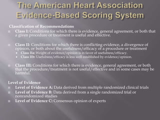 Classification of Recommendations
 Class I: Conditions for which there is evidence, general agreement, or both that
a given procedure or treatment is useful and effective.
 Class II: Conditions for which there is conflicting evidence, a divergence of
opinion, or both about the usefulness/efficacy of a procedure or treatment
 Class IIa: Weight of evidence/opinion is in favor of usefulness/efficacy.
 Class IIb: Usefulness/efficacy is less well established by evidence/opinion.
 Class III: Conditions for which there is evidence, general agreement, or both
that the procedure/treatment is not useful/effective and in some cases may be
harmful.
Level of Evidence
 Level of Evidence A: Data derived from multiple randomized clinical trials
 Level of Evidence B: Data derived from a single randomized trial or
nonrandomized studies
 Level of Evidence C: Consensus opinion of experts
 