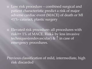  Low risk procedure – combined surgical and
patient characteristic predict a risk of major
adverse cardiac event (MACE) of death or MI
<1%- cataract, plastic surgery
 Elevated risk procedure- all procedures with
risk>= 1% of MACE. Risk by less invasive
techniques(endovascular) &  in case of
emergency procedures.
Previous classification of mild, intermediate, high
risk discarded
 