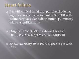  Pts with clinical ht failure- peripheral edema,
jugular venous distension, rales, S3, CXR with
pulmonary vascular redistribution, pulmonary
edema- significant risk
 Original CRI- S3,JVD. modified CRI- h/o
HF,PE,PND O/E b/l rales, S3,CXR(PVR)
 30 day mortality 50 to 100% higher in pts with
CHF
 