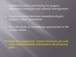  Optimal location and timing for surgery,
alternative strategies and optimal management
 Communication between anaesthesiologist,
surgeon ,other consultants
 Plan the mode of anaesthesia appropriate to the
cardiac status
Promote pt engagement, shared decisions, provide
clear understandable information about periop
risks
 