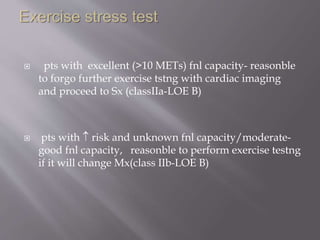  pts with excellent (>10 METs) fnl capacity- reasonble
to forgo further exercise tstng with cardiac imaging
and proceed to Sx (classIIa-LOE B)
 pts with  risk and unknown fnl capacity/moderate-
good fnl capacity, reasonble to perform exercise testng
if it will change Mx(class IIb-LOE B)
 