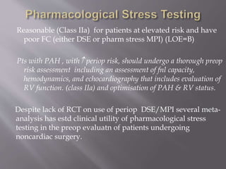 Reasonable (Class IIa) for patients at elevated risk and have
poor FC (either DSE or pharm stress MPI) (LOE=B)
Pts with PAH , with periop risk, should undergo a thorough preop
risk assessment including an assessment of fnl capacity,
hemodynamics, and echocardiography that includes evaluation of
RV function. (class IIa) and optimisation of PAH & RV status.
Despite lack of RCT on use of periop DSE/MPI several meta-
analysis has estd clinical utility of pharmacological stress
testing in the preop evaluatn of patients undergoing
noncardiac surgery.
 