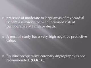  presence of moderate to large areas of myocardial
ischemia is associated with increased risk of
perioperative MI and/or death.
 A normal study has a very high negative predictive
value.
 Routine preoperative coronary angiography is not
recommended. (LOE: C)
 